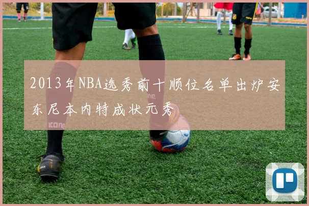 2013年NBA选秀前十顺位名单出炉安东尼本内特成状元秀