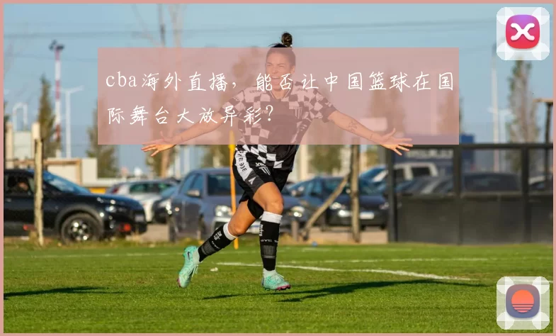 cba海外直播，能否让中国篮球在国际舞台大放异彩？