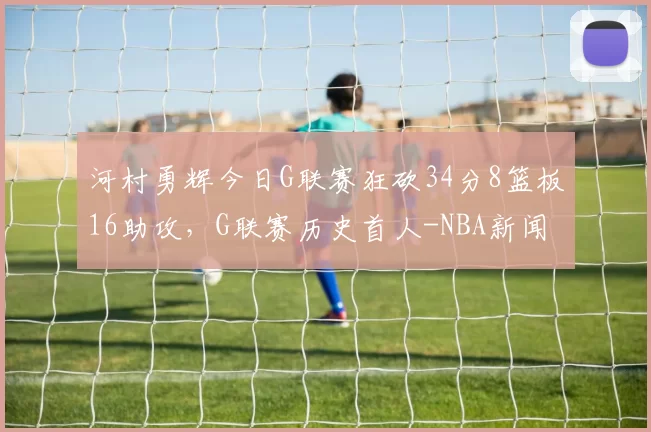 河村勇辉今日G联赛狂砍34分8篮板16助攻，G联赛历史首人-NBA新闻