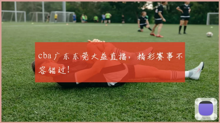 cba广东东莞大益直播，精彩赛事不容错过！