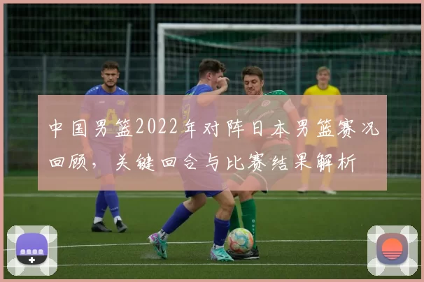 中国男篮2022年对阵日本男篮赛况回顾，关键回合与比赛结果解析