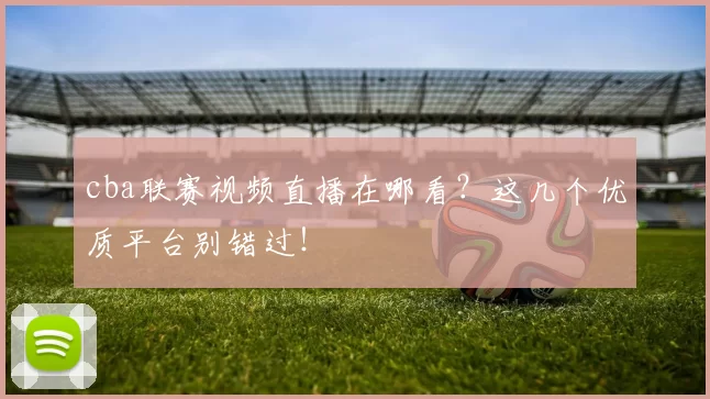 cba联赛视频直播在哪看？这几个优质平台别错过！
