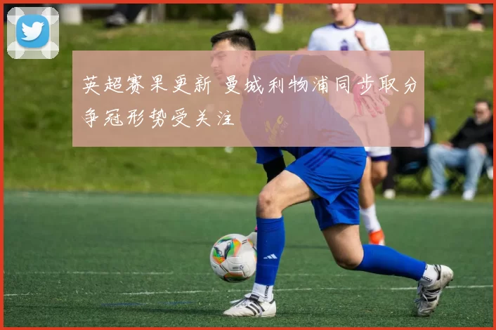 英超赛果更新 曼城利物浦同步取分争冠形势受关注