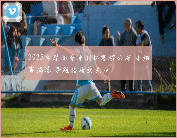 2025年摩洛哥非洲杯赛程公布 小组赛揭幕 争冠格局受关注