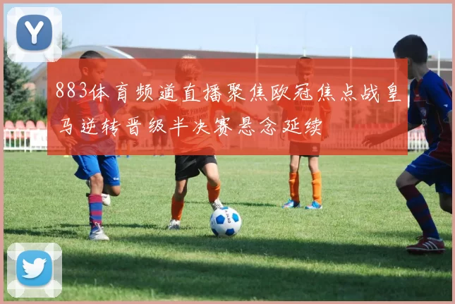 883体育频道直播聚焦欧冠焦点战皇马逆转晋级半决赛悬念延续