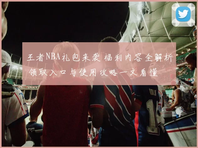 王者NBA礼包来袭 福利内容全解析 领取入口与使用攻略一文看懂