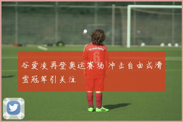 谷爱凌再登奥运赛场 冲击自由式滑雪冠军引关注