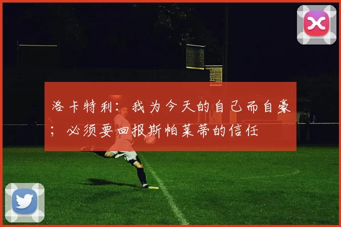 洛卡特利：我为今天的自己而自豪；必须要回报斯帕莱蒂的信任