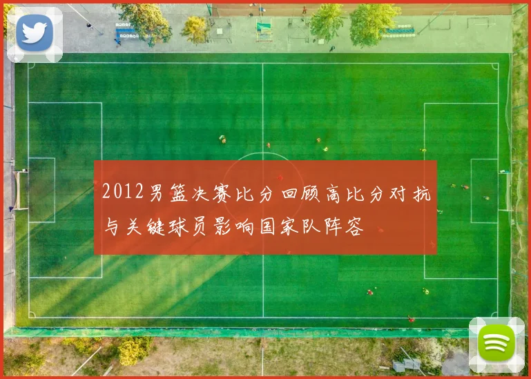 2012男篮决赛比分回顾高比分对抗与关键球员影响国家队阵容