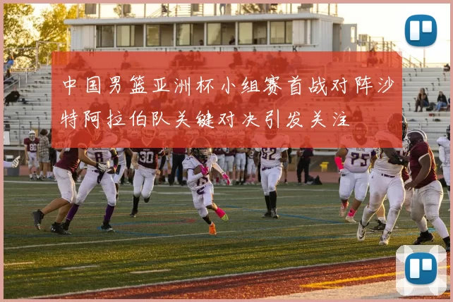 中国男篮亚洲杯小组赛首战对阵沙特阿拉伯队关键对决引发关注