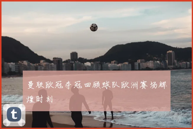曼联欧冠夺冠回顾球队欧洲赛场辉煌时刻