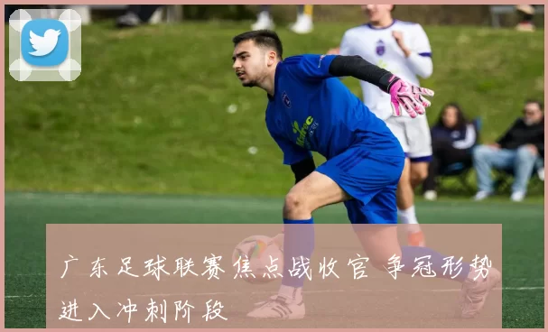 广东足球联赛焦点战收官 争冠形势进入冲刺阶段