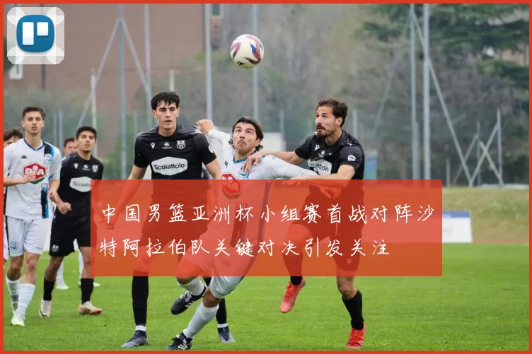 中国男篮亚洲杯小组赛首战对阵沙特阿拉伯队关键对决引发关注