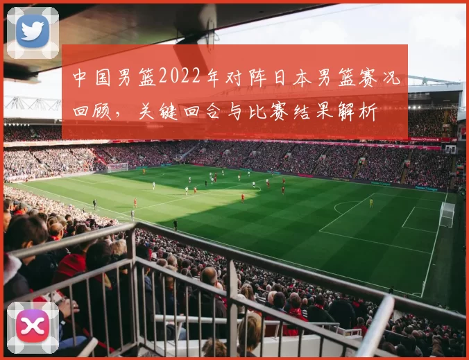中国男篮2022年对阵日本男篮赛况回顾，关键回合与比赛结果解析