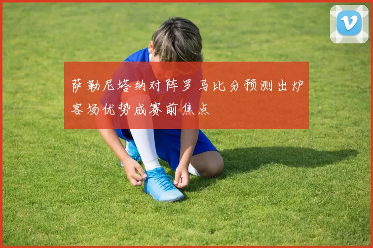 萨勒尼塔纳对阵罗马比分预测出炉客场优势成赛前焦点