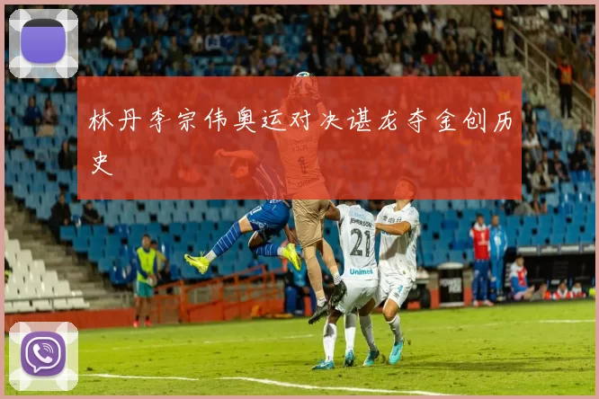 林丹李宗伟奥运对决谌龙夺金创历史