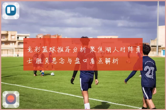 竞彩篮球推荐分析 聚焦湖人对阵勇士 胜负悬念与盘口看点解析