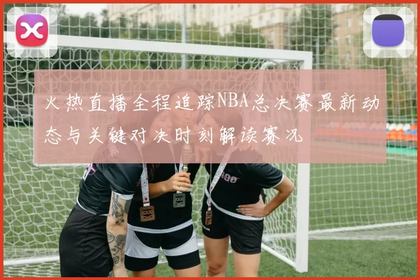 火热直播全程追踪NBA总决赛最新动态与关键对决时刻解读赛况