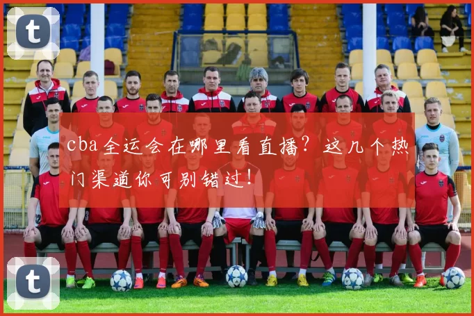 cba全运会在哪里看直播？这几个热门渠道你可别错过！