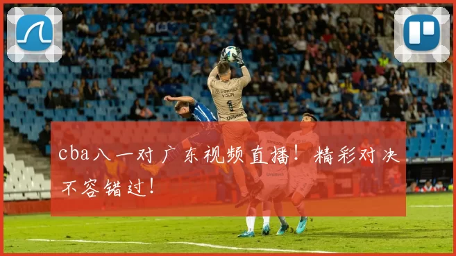 cba八一对广东视频直播！精彩对决不容错过！