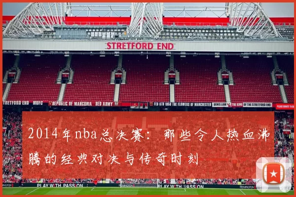 2014年nba总决赛：那些令人热血沸腾的经典对决与传奇时刻