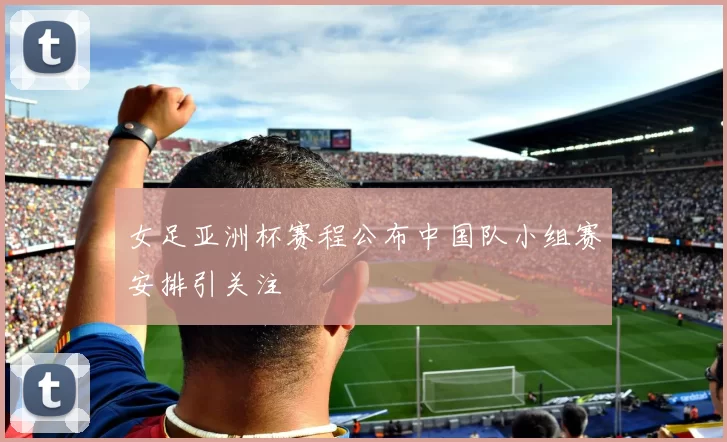 女足亚洲杯赛程公布中国队小组赛安排引关注