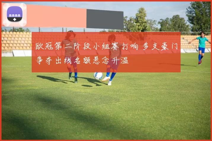 欧冠第二阶段小组赛打响 多支豪门争夺出线名额悬念升温