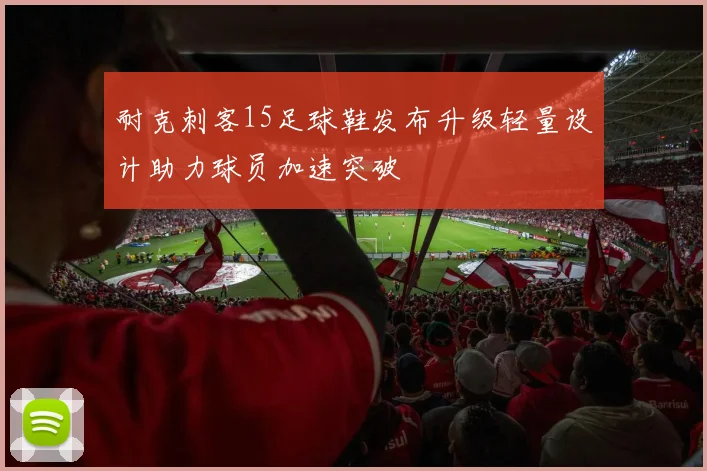 耐克刺客15足球鞋发布升级轻量设计助力球员加速突破