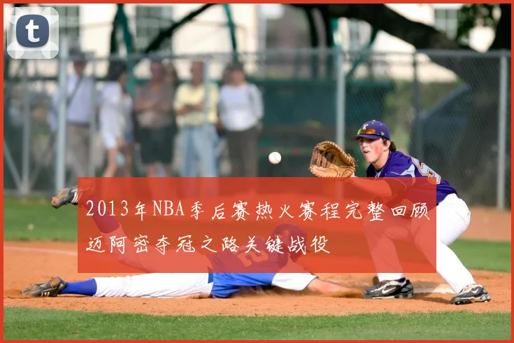 2013年NBA季后赛热火赛程完整回顾迈阿密夺冠之路关键战役