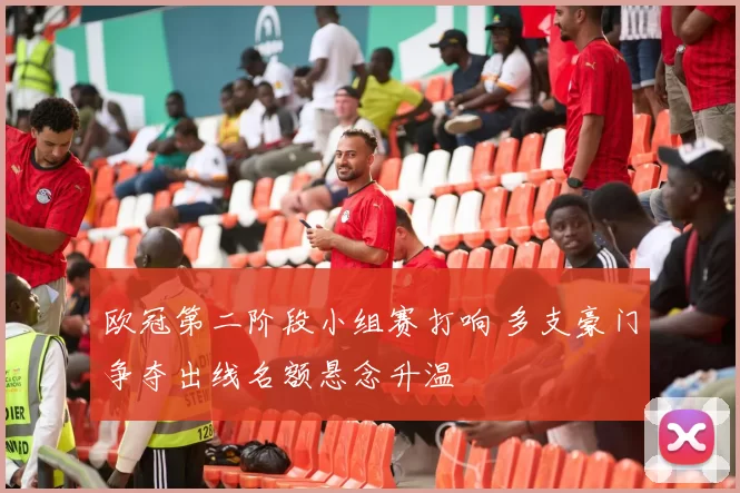 欧冠第二阶段小组赛打响 多支豪门争夺出线名额悬念升温