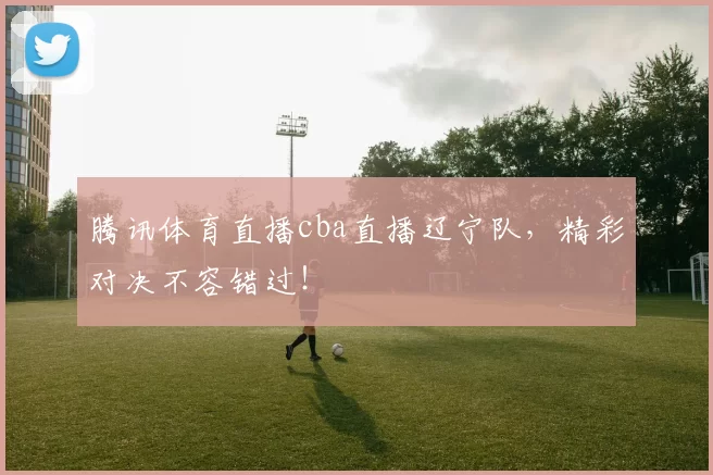腾讯体育直播cba直播辽宁队，精彩对决不容错过！