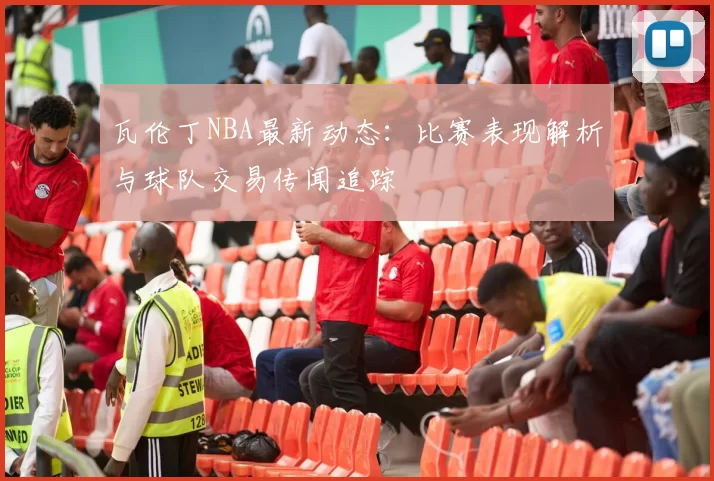 瓦伦丁NBA最新动态：比赛表现解析与球队交易传闻追踪