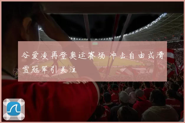谷爱凌再登奥运赛场 冲击自由式滑雪冠军引关注