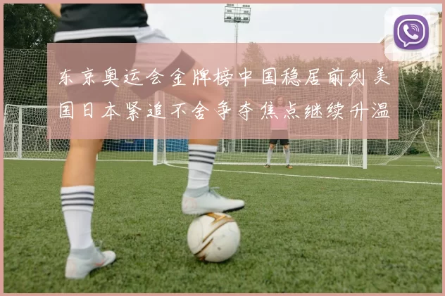 东京奥运会金牌榜中国稳居前列美国日本紧追不舍争夺焦点继续升温