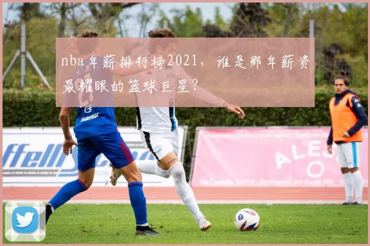 nba年薪排行榜2021，谁是那年薪资最耀眼的篮球巨星？