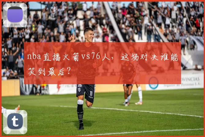 nba直播火箭vs76人，这场对决谁能笑到最后？