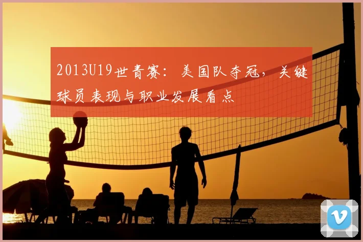 2013U19世青赛：美国队夺冠，关键球员表现与职业发展看点