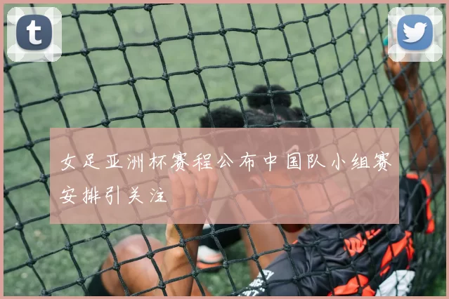 女足亚洲杯赛程公布中国队小组赛安排引关注