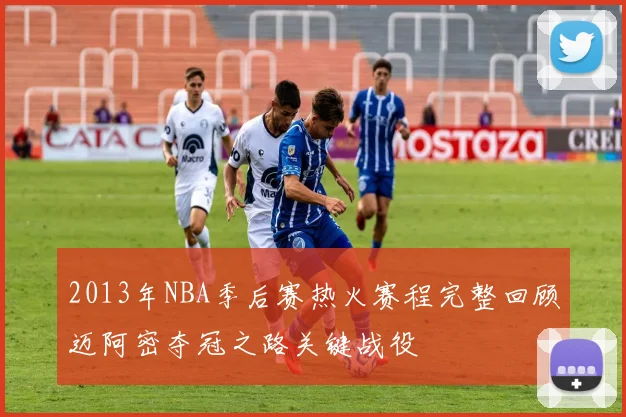 2013年NBA季后赛热火赛程完整回顾迈阿密夺冠之路关键战役